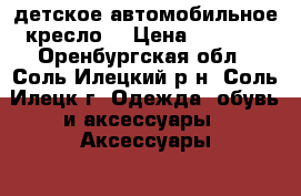 детское автомобильное кресло  › Цена ­ 1 000 - Оренбургская обл., Соль-Илецкий р-н, Соль-Илецк г. Одежда, обувь и аксессуары » Аксессуары   